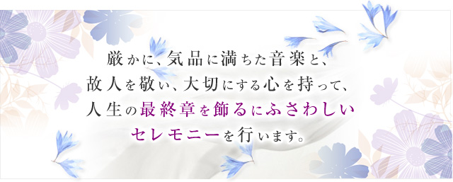 厳かに、気品に満ちた音楽と、故人を敬い、大切にする心を持って、人生の最終章を飾るにふさわしいセレモニーを行います。